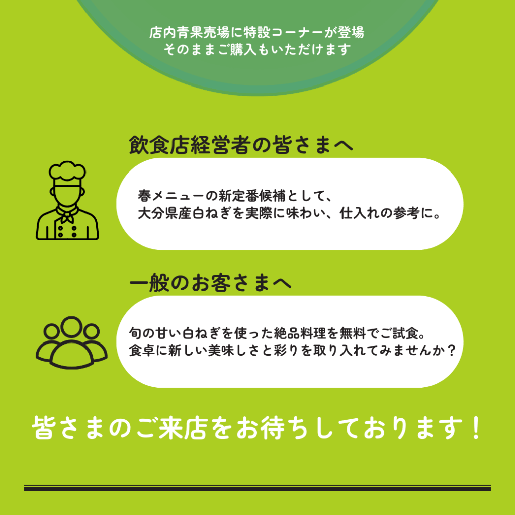 店内青果売場に特設コーナーが登場 そのままご購入もいただけます 飲食店経営者の皆さまへ 春メニューの新定番候補として、大分県産白ねぎを実際に味わい、仕入れの参考に。一般のお客さまへ 旬の甘い白ねぎを使った絶品料理を無料でご試食。食卓に新しい美味しさと彩りを取り入れてみませんか?皆さまのご来店をお待ちしております。